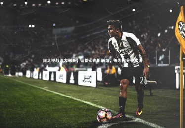 星空体育：国足迎战澳大利亚，调整心态拒崩盘，矢志抢分争出线