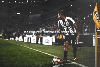 星空体育：国足迎战澳大利亚，调整心态拒崩盘，矢志抢分争出线