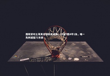 星空体育官网-西班牙对土耳其足球历史战绩，12战7胜4平1负，唯一失利遥指71年前