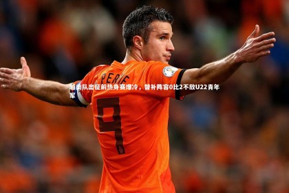 星空体育|越南队出征前热身赛爆冷，替补阵容0比2不敌U22青年军