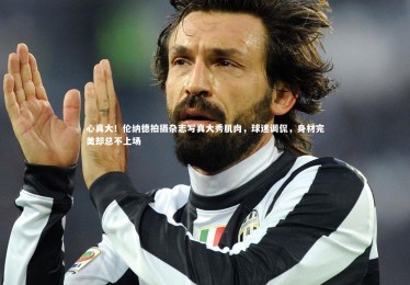 星空体育官网_心真大！伦纳德拍摄杂志写真大秀肌肉，球迷调侃，身材完美却总不上场