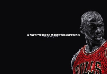 星空体育官网：潜力蓝领中锋遭冷遇？快船坚持发展联盟锻炼之路