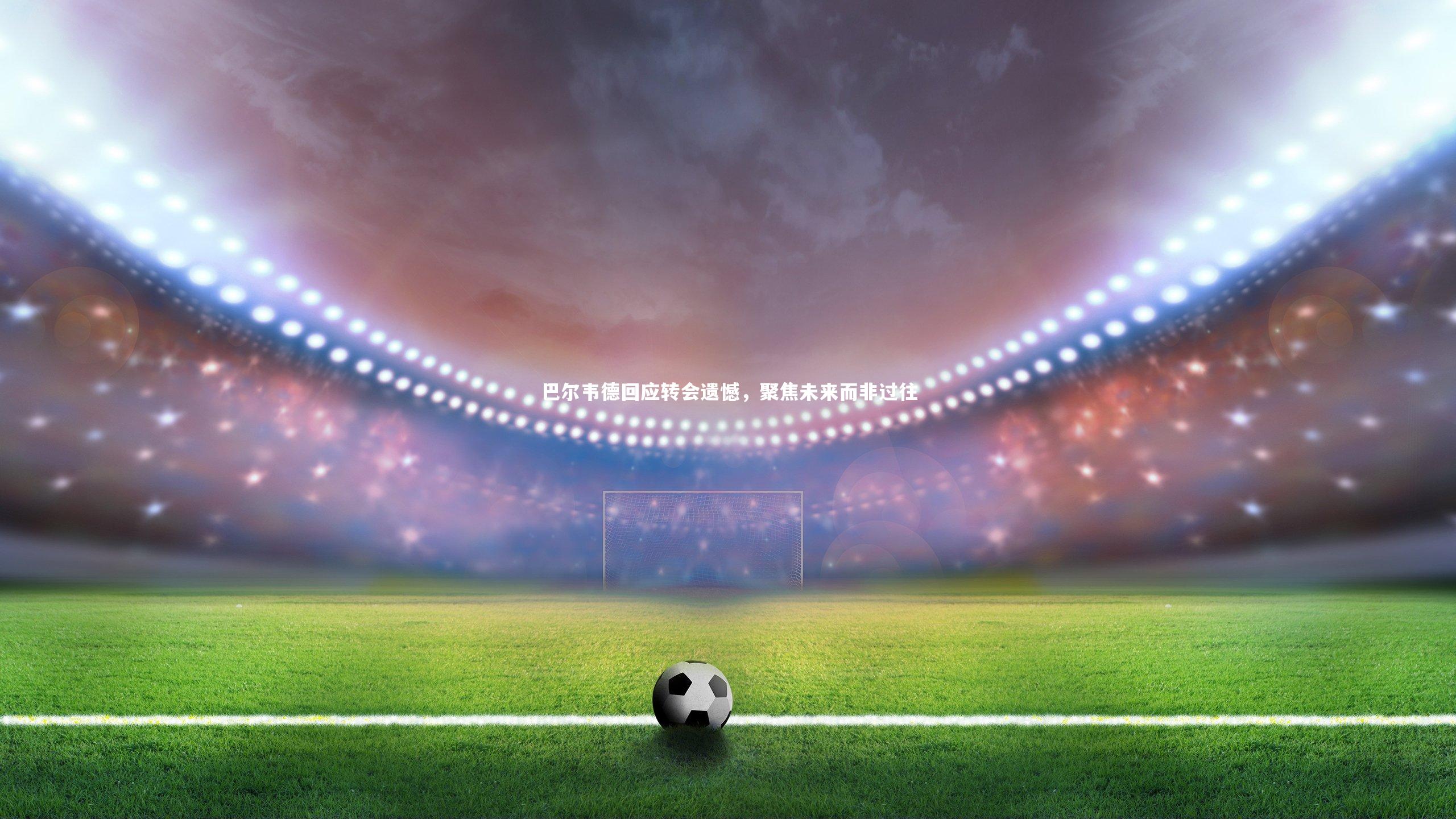 巴尔韦德回应转会遗憾，聚焦未来而非过往